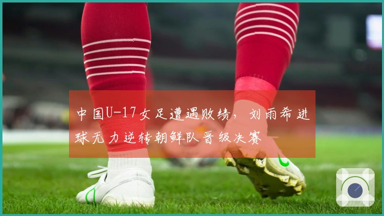 中国U-17女足遭遇败绩，刘雨希进球无力逆转朝鲜队晋级决赛