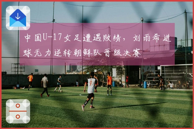 中国U-17女足遭遇败绩，刘雨希进球无力逆转朝鲜队晋级决赛
